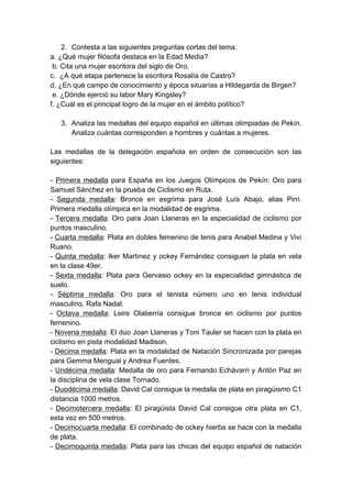 2. Contesta a las siguientes preguntas cortas del tema:
a. ¿Qué mujer filósofa destaca en la Edad Media?
 b. Cita una mujer escritora del siglo de Oro.
c. ¿A qué etapa pertenece la escritora Rosalía de Castro?
d. ¿En qué campo de conocimiento y época situarías a Hildegarda de Birgen?
 e. ¿Dónde ejerció su labor Mary Kingsley?
f. ¿Cuál es el principal logro de la mujer en el ámbito político?

   3. Analiza las medallas del equipo español en últimas olimpiadas de Pekín.
      Analiza cuántas corresponden a hombres y cuántas a mujeres.

Las medallas de la delegación española en orden de consecución son las
siguientes:

- Primera medalla para España en los Juegos Olímpicos de Pekín: Oro para
Samuel Sánchez en la prueba de Ciclismo en Ruta.
- Segunda medalla: Bronce en esgrima para José Luís Abajo, alias Pirri.
Primera medalla olímpica en la modalidad de esgrima.
- Tercera medalla: Oro para Joan Llaneras en la especialidad de ciclismo por
puntos masculino.
- Cuarta medalla: Plata en dobles femenino de tenis para Anabel Medina y Vivi
Ruano.
- Quinta medalla: Iker Martínez y ockey Fernández consiguen la plata en vela
en la clase 49er.
- Sexta medalla: Plata para Gervasio ockey en la especialidad gimnástica de
suelo.
- Séptima medalla: Oro para el tenista número uno en tenis individual
masculino, Rafa Nadal.
- Octava medalla: Leire Olaberría consigue bronce en ciclismo por puntos
femenino.
- Novena medalla: El dúo Joan Llaneras y Toni Tauler se hacen con la plata en
ciclismo en pista modalidad Madison.
- Décima medalla: Plata en la modalidad de Natación Sincronizada por parejas
para Gemma Mengual y Andrea Fuentes.
- Undécima medalla: Medalla de oro para Fernando Echávarri y Antón Paz en
la disciplina de vela clase Tornado.
- Duodécima medalla: David Cal consigue la medalla de plata en piragüismo C1
distancia 1000 metros.
- Decimotercera medalla: El piragüista David Cal consigue otra plata en C1,
esta vez en 500 metros.
- Decimocuarta medalla: El combinado de ockey hierba se hace con la medalla
de plata.
- Decimoquinta medalla: Plata para las chicas del equipo español de natación
 