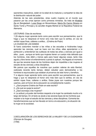 oponentes masculinos, están en la edad de la madurez y comparten la idea de
la distribución natural del poder.
Además de las seis presidentas, otras cuatro mujeres en el mundo que
pasaron por las urnas ejercen como primeras ministras. Se trata de Khaleda
Zia en Bangladesh, Luisa Diogo en Mozambique, María Do Carmo Silveira en
Santo Tomé y Príncipe y la canciller Angela Merkel en la República Federal de
Alemania.

LECTURAS: Citas de escritoras
1.)Si alguna mujer aprende tanto como para escribir sus pensamientos, que lo
haga y que no desprecie el honor sino más bien que lo exhiba, en vez de
exhibir ropas finas, collares o anillos... (Cristina de Pisán)
LA CIUDAD DE LAS DAMAS
Si fuera costumbre mandar a las niñas a las escuelas e hiciéranles luego
aprender las ciencias, cual se hace con los niños, ellas aprenderían a la
perfección y entenderían las sutilezas de todas las artes y ciencias por igual a
ellos…pues…aunque en tanto que mujeres tienen un cuerpo más delicado que
los hombres, más débil y menos apto para hacer algunas cosas, tanto más
agudo y libre tienen el entendimiento cuando lo aplican. Ha llegado el momento
de que las severas leyes de los hombres dejen de impedirles a las mujeres el
estudio de las ciencias y otras disciplinas.
Me parece que aquellas de nosotras que puedan valerse de esta libertad,
codiciada durante tanto tiempo, deben estudiar para demostrarles a los
hombres lo equivocados que estaban al privarnos de este honor y beneficio.
Y si alguna mujer aprende tanto como para escribir sus pensamientos, que lo
haga y que no desprecie el honor sino más bien que lo exhiba, en vez de
exhibir ropas finas, collares o anillos. Estas joyas son nuestras porque las
usamos, pero el honor de la educación es completamente nuestro.
1. ¿Qué propone Cristina de Pisán en este escrito?
2. ¿De qué se queja la autora?
3. ¿Qué aconseja a las mujeres?
4. La actitud y el poder del hombre respecto a la mujer ha cambiado mucho a lo
largo del tiempo. En el texto se alude a las severas leyes de los hombres que
impiden a la mujer el estudio de las ciencias y otras disciplinas. Comenta las
transformaciones que se han llevado en torno a la educación y la situación de
la mujer en la sociedad.




2.DECLARACIÓN DE LOS DERECHOS DE LA MUJER Y DE LA CIUDADANÍA
(Olympe de Gouges)
(1789)


                                                                                   39
 