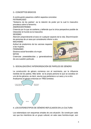 2.- CONCEPTOS BÁSICOS

A continuación pasamos a definir aspectos concretos:
PATRIARCADO
“Gobierno de los padres”, es la relación de poder por la cual lo masculino
prevalece sobre lo femenino.
ANDROCENTRISMO
Creencia por la que se sostiene y defiende que la única perspectiva posible de
interpretar el mundo es la masculina
SEXISMO
Atención preponderante al sexo en cualquier aspecto de la vida. Discriminación
de personas de un sexo por considerarlo inferior a otro.
MACHISMO
Actitud de predominio de los varones respecto
a las mujeres.
FEMINISMO
Doctrina social favorable a la mujer.
MITOS
Creencias preestablecidas y generalizadoras
de una cuestión particular.



3.- SOCIALIZACIÓN E INTERIORIZACIÓN DE PAPELES DE GÉNERO

La construcción de género comienza con el nacimiento, por la influencia
recibida de los padres. Más tarde es la propia persona la que se socializa en
uno de los géneros, es decir, asume que pertenece a un sexo y no a otro.
Analizamos el género entonces en TRES ámbitos:

  CARACTERÍSTIC              IDENTIDAD
  AS BIOLÓGICAS              PERSONAL




                   ROLES
                  SOCIALES




4. LOS ESTEREOTIPOS DE GÉNERO REFLEJADOS EN LA CULTURA

Los estereotipos son esquemas simples de una situación. Se construyen cada
vez que los miembros de un grupo cultural, en este caso hombre-mujer, son


                                                                                 4
 