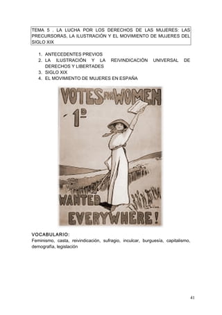 TEMA 5 . LA LUCHA POR LOS DERECHOS DE LAS MUJERES: LAS
PRECURSORAS, LA ILUSTRACIÓN Y EL MOVIMIENTO DE MUJERES DEL
SIGLO XIX

   1. ANTECEDENTES PREVIOS
   2. LA ILUSTRACIÓN Y LA REIVINDICACIÓN                   UNIVERSAL     DE
      DERECHOS Y LIBERTADES
   3. SIGLO XIX
   4. EL MOVIMIENTO DE MUJERES EN ESPAÑA




VOCABULARIO:
Feminismo, casta, reivindicación, sufragio, inculcar, burguesía, capitalismo,
demografía, legislación




                                                                                41
 