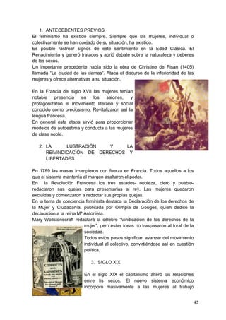 1. ANTECEDENTES PREVIOS
El feminismo ha existido siempre. Siempre que las mujeres, individual o
colectivamente se han quejado de su situación, ha existido.
Es posible rastrear signos de este sentimiento en la Edad Clásica. El
Renacimiento y generó tratados y abrió debate sobre la naturaleza y deberes
de los sexos.
Un importante precedente había sido la obra de Christine de Pisan (1405)
llamada “La ciudad de las damas”. Ataca el discurso de la inferioridad de las
mujeres y ofrece alternativas a su situación.

En la Francia del siglo XVII las mujeres tenían
notable    presencia   en    los  salones,    y
protagonizaron el movimiento literario y social
conocido como preciosismo. Revitalizaron así la
lengua francesa.
En general esta etapa sirvió para proporcionar
modelos de autoestima y conducta a las mujeres
de clase noble.

   2. LA      ILUSTRACIÓN  Y    LA
      REIVINDICACIÓN DE DERECHOS Y
      LIBERTADES

En 1789 las masas irrumpieron con fuerza en Francia. Todos aquellos a los
que el sistema mantenía al margen asaltaron el poder.
En la Revolución Francesa los tres estados- nobleza, clero y pueblo-
redactaron sus quejas para presentarlas al rey. Las mujeres quedaron
excluidas y comenzaron a redactar sus propias quejas.
En la toma de conciencia feminista destaca la Declaración de los derechos de
la Mujer y Ciudadanía, publicada por Olimpia de Gouges, quien dedicó la
declaración a la reina Mª Antonieta.
Mary Wollstonecraft redactará la célebre “Vindicación de los derechos de la
                          mujer”, pero estas ideas no traspasaron al toral de la
                          sociedad.
                          Todos estos pasos significan avanzar del movimiento
                          individual al colectivo, convirtiéndose así en cuestión
                          política.

                             3. SIGLO XIX

                          En el siglo XIX el capitalismo alteró las relaciones
                          entre lis sexos. El nuevo sistema económico
                          incorporó masivamente a las mujeres al trabajo


                                                                                    42
 
