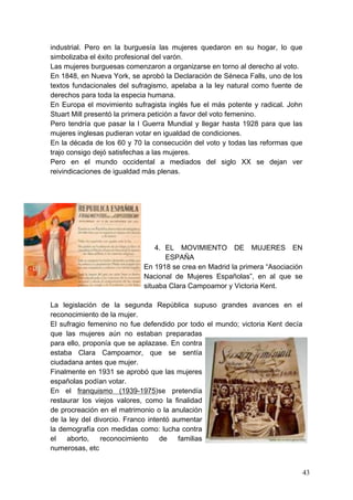 industrial. Pero en la burguesía las mujeres quedaron en su hogar, lo que
simbolizaba el éxito profesional del varón.
Las mujeres burguesas comenzaron a organizarse en torno al derecho al voto.
En 1848, en Nueva York, se aprobó la Declaración de Séneca Falls, uno de los
textos fundacionales del sufragismo, apelaba a la ley natural como fuente de
derechos para toda la especia humana.
En Europa el movimiento sufragista inglés fue el más potente y radical. John
Stuart Mill presentó la primera petición a favor del voto femenino.
Pero tendría que pasar la I Guerra Mundial y llegar hasta 1928 para que las
mujeres inglesas pudieran votar en igualdad de condiciones.
En la década de los 60 y 70 la consecución del voto y todas las reformas que
trajo consigo dejó satisfechas a las mujeres.
Pero en el mundo occidental a mediados del siglo XX se dejan ver
reivindicaciones de igualdad más plenas.




                                4. EL MOVIMIENTO DE MUJERES EN
                                   ESPAÑA
                            En 1918 se crea en Madrid la primera “Asociación
                            Nacional de Mujeres Españolas”, en al que se
                            situaba Clara Campoamor y Victoria Kent.

La legislación de la segunda República supuso grandes avances en el
reconocimiento de la mujer.
El sufragio femenino no fue defendido por todo el mundo; victoria Kent decía
que las mujeres aún no estaban preparadas
para ello, proponía que se aplazase. En contra
estaba Clara Campoamor, que se sentía
ciudadana antes que mujer.
Finalmente en 1931 se aprobó que las mujeres
españolas podían votar.
En el franquismo (1939-1975)se pretendía
restaurar los viejos valores, como la finalidad
de procreación en el matrimonio o la anulación
de la ley del divorcio. Franco intentó aumentar
la demografía con medidas como: lucha contra
el   aborto,    reconocimiento     de    familias
numerosas, etc


                                                                               43
 