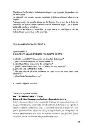 El gobierno fue fiel aliado de la Iglesia católica, ésta, además, dictaba la moda
de las mujeres.
La educación era sexista, pues se instruía en distintos contenidos a hombres y
mujeres.
Representación de aquella época es la Sección Femenina de al Falange
Española . Lo que se pretendía era inculcar un modelo de mujer. Tras la guerra
desarrolló una labor formativa.
Hoy en día a nadie le extraña hablar de mujer torera, doctora o jueza. Esto es
fruto del largo camino que se ha recorrido.




REALIZA UN ESQUEMA DEL TEMA 5



Ejercicios tema 5
1. CONTESTA A LAS SIGUIENTES PREGUNTAS CORTAS

a. ¿Quién escribió la Vindicación de los derechos de la mujer?
b. ¿En que año irrumpieron las masas en Francia?
c. ¿Cuál fue el texto fundacional del sufragismo?
d. ¿Quién presentó la primera petición a favor del voto femenino?
e. ¿Qué se crea en Madrid en 1918?
f. ¿En qué año se hicieron presentes las mujeres en las listas electorales
españolas?
g. ¿Qué fue la Sección Femenina?



7. Comenta algunos artículos:




Comenta el siguiente artículo :
LECTURA RECOMENDADA TEMA 5
Discurso de Clara Campoamor en las Cortes el 1 de octubre de 1931
Señores diputados: lejos yo de censurar ni de atacar las manifestaciones de mi
colega, señorita Kent, comprendo, por el contrario, la tortura de su espíritu al
haberse visto hoy en trance de negar la capacidad inicial de la mujer. Creo que
por su pensamiento ha debido de pasar, en alguna forma, la amarga frase de
Anatole France cuando nos habla de aquellos socialistas que, forzados por la
necesidad, iban al Parlamento a legislar contra los suyos.

                                                                                    44
 