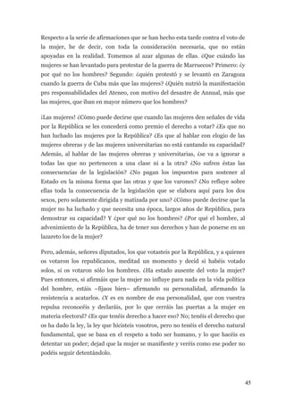 Respecto a la serie de afirmaciones que se han hecho esta tarde contra el voto de
la mujer, he de decir, con toda la consideración necesaria, que no están
apoyadas en la realidad. Tomemos al azar algunas de ellas. ¿Que cuándo las
mujeres se han levantado para protestar de la guerra de Marruecos? Primero: ¿y
por qué no los hombres? Segundo: ¿quién protestó y se levantó en Zaragoza
cuando la guerra de Cuba más que las mujeres? ¿Quién nutrió la manifestación
pro responsabilidades del Ateneo, con motivo del desastre de Annual, más que
las mujeres, que iban en mayor número que los hombres?

¡Las mujeres! ¿Cómo puede decirse que cuando las mujeres den señales de vida
por la República se les concederá como premio el derecho a votar? ¿Es que no
han luchado las mujeres por la República? ¿Es que al hablar con elogio de las
mujeres obreras y de las mujeres universitarias no está cantando su capacidad?
Además, al hablar de las mujeres obreras y universitarias, ¿se va a ignorar a
todas las que no pertenecen a una clase ni a la otra? ¿No sufren éstas las
consecuencias de la legislación? ¿No pagan los impuestos para sostener al
Estado en la misma forma que las otras y que los varones? ¿No refluye sobre
ellas toda la consecuencia de la legislación que se elabora aquí para los dos
sexos, pero solamente dirigida y matizada por uno? ¿Cómo puede decirse que la
mujer no ha luchado y que necesita una época, largos años de República, para
demostrar su capacidad? Y ¿por qué no los hombres? ¿Por qué el hombre, al
advenimiento de la República, ha de tener sus derechos y han de ponerse en un
lazareto los de la mujer?

Pero, además, señores diputados, los que votasteis por la República, y a quienes
os votaron los republicanos, meditad un momento y decid si habéis votado
solos, si os votaron sólo los hombres. ¿Ha estado ausente del voto la mujer?
Pues entonces, si afirmáis que la mujer no influye para nada en la vida política
del hombre, estáis –fijaos bien– afirmando su personalidad, afirmando la
resistencia a acatarlos. ¿Y es en nombre de esa personalidad, que con vuestra
repulsa reconocéis y declaráis, por lo que cerráis las puertas a la mujer en
materia electoral? ¿Es que tenéis derecho a hacer eso? No; tenéis el derecho que
os ha dado la ley, la ley que hicisteis vosotros, pero no tenéis el derecho natural
fundamental, que se basa en el respeto a todo ser humano, y lo que hacéis es
detentar un poder; dejad que la mujer se manifieste y veréis como ese poder no
podéis seguir detentándolo.




                                                                                      45
 