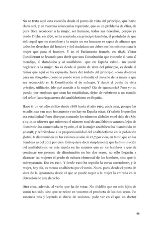 No se trata aquí esta cuestión desde el punto de vista del principio, que harto
claro está, y en vuestras conciencias repercute, que es un problema de ética, de
pura ética reconocer a la mujer, ser humano, todos sus derechos, porque ya
desde Fitche, en 1796, se ha aceptado, en principio también, el postulado de que
sólo aquel que no considere a la mujer un ser humano es capaz de afirmar que
todos los derechos del hombre y del ciudadano no deben ser los mismos para la
mujer que para el hombre. Y en el Parlamento francés, en 1848, Victor
Considerant se levantó para decir que una Constitución que concede el voto al
mendigo, al doméstico y al analfabeto –que en España existe– no puede
negárselo a la mujer. No es desde el punto de vista del principio, es desde el
temor que aquí se ha expuesto, fuera del ámbito del principio –cosa dolorosa
para un abogado–, como se puede venir a discutir el derecho de la mujer a que
sea reconocido en la Constitución el de sufragio. Y desde el punto de vista
práctico, utilitario, ¿de qué acusáis a la mujer? ¿Es de ignorancia? Pues yo no
puedo, por enojosas que sean las estadísticas, dejar de referirme a un estudio
del señor Luzuriaga acerca del analfabetismo en España.

Hace él un estudio cíclico desde 1868 hasta el año 1910, nada más, porque las
estadísticas van muy lentamente y no hay en España otras. ¿Y sabéis lo que dice
esa estadística? Pues dice que, tomando los números globales en el ciclo de 1860
a 1910, se observa que mientras el número total de analfabetos varones, lejos de
disminuir, ha aumentado en 73.082, el de la mujer analfabeta ha disminuido en
48.098; y refiriéndose a la proporcionalidad del analfabetismo en la población
global, la disminución en los varones es sólo de 12,7 por cien, en tanto que en las
hembras es del 20,2 por cien. Esto quiere decir simplemente que la disminución
del analfabetismo es más rápida en las mujeres que en los hombres y que de
continuar ese proceso de disminución en los dos sexos, no sólo llegarán a
alcanzar las mujeres el grado de cultura elemental de los hombres, sino que lo
sobrepasarán. Eso en 1910. Y desde 1910 ha seguido la curva ascendente, y la
mujer, hoy día, es menos analfabeta que el varón. No es, pues, desde el punto de
vista de la ignorancia desde el que se puede negar a la mujer la entrada en la
obtención de este derecho.

Otra cosa, además, al varón que ha de votar. No olvidéis que no sois hijos de
varón tan sólo, sino que se reúne en vosotros el producto de los dos sexos. En
ausencia mía y leyendo el diario de sesiones, pude ver en él que un doctor




                                                                                      46
 