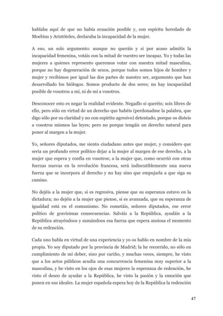 hablaba aquí de que no había ecuación posible y, con espíritu heredado de
Moebius y Aristóteles, declaraba la incapacidad de la mujer.

A eso, un solo argumento: aunque no queráis y si por acaso admitís la
incapacidad femenina, votáis con la mitad de vuestro ser incapaz. Yo y todas las
mujeres a quienes represento queremos votar con nuestra mitad masculina,
porque no hay degeneración de sexos, porque todos somos hijos de hombre y
mujer y recibimos por igual las dos partes de nuestro ser, argumento que han
desarrollado los biólogos. Somos producto de dos seres; no hay incapacidad
posible de vosotros a mí, ni de mí a vosotros.

Desconocer esto es negar la realidad evidente. Negadlo si queréis; sois libres de
ello, pero sólo en virtud de un derecho que habéis (perdonadme la palabra, que
digo sólo por su claridad y no con espíritu agresivo) detentado, porque os disteis
a vosotros mismos las leyes; pero no porque tengáis un derecho natural para
poner al margen a la mujer.

Yo, señores diputados, me siento ciudadano antes que mujer, y considero que
sería un profundo error político dejar a la mujer al margen de ese derecho, a la
mujer que espera y confía en vosotros; a la mujer que, como ocurrió con otras
fuerzas nuevas en la revolución francesa, será indiscutiblemente una nueva
fuerza que se incorpora al derecho y no hay sino que empujarla a que siga su
camino.

No dejéis a la mujer que, si es regresiva, piense que su esperanza estuvo en la
dictadura; no dejéis a la mujer que piense, si es avanzada, que su esperanza de
igualdad está en el comunismo. No cometáis, señores diputados, ese error
político de gravísimas consecuencias. Salváis a la República, ayudáis a la
República atrayéndoos y sumándoos esa fuerza que espera ansiosa el momento
de su redención.

Cada uno habla en virtud de una experiencia y yo os hablo en nombre de la mía
propia. Yo soy diputado por la provincia de Madrid; la he recorrido, no sólo en
cumplimiento de mi deber, sino por cariño, y muchas veces, siempre, he visto
que a los actos públicos acudía una concurrencia femenina muy superior a la
masculina, y he visto en los ojos de esas mujeres la esperanza de redención, he
visto el deseo de ayudar a la República, he visto la pasión y la emoción que
ponen en sus ideales. La mujer española espera hoy de la República la redención


                                                                                     47
 