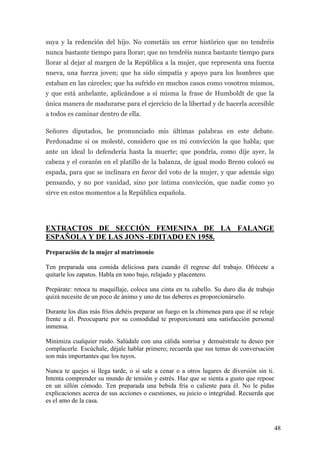 suya y la redención del hijo. No cometáis un error histórico que no tendréis
nunca bastante tiempo para llorar; que no tendréis nunca bastante tiempo para
llorar al dejar al margen de la República a la mujer, que representa una fuerza
nueva, una fuerza joven; que ha sido simpatía y apoyo para los hombres que
estaban en las cárceles; que ha sufrido en muchos casos como vosotros mismos,
y que está anhelante, aplicándose a sí misma la frase de Humboldt de que la
única manera de madurarse para el ejercicio de la libertad y de hacerla accesible
a todos es caminar dentro de ella.

Señores diputados, he pronunciado mis últimas palabras en este debate.
Perdonadme si os molesté, considero que es mi convicción la que habla; que
ante un ideal lo defendería hasta la muerte; que pondría, como dije ayer, la
cabeza y el corazón en el platillo de la balanza, de igual modo Breno colocó su
espada, para que se inclinara en favor del voto de la mujer, y que además sigo
pensando, y no por vanidad, sino por íntima convicción, que nadie como yo
sirve en estos momentos a la República española.




EXTRACTOS DE SECCIÓN FEMENINA DE LA FALANGE
ESPAÑOLA Y DE LAS JONS -EDITADO EN 1958.

Preparación de la mujer al matrimonio

Ten preparada una comida deliciosa para cuando él regrese del trabajo. Ofrécete a
quitarle los zapatos. Habla en tono bajo, relajado y placentero.

Prepárate: retoca tu maquillaje, coloca una cinta en tu cabello. Su duro día de trabajo
quizá necesite de un poco de ánimo y uno de tus deberes es proporcionárselo.

Durante los días más fríos debéis preparar un fuego en la chimenea para que él se relaje
frente a él. Preocuparte por su comodidad te proporcionará una satisfacción personal
inmensa.

Minimiza cualquier ruido. Salúdale con una cálida sonrisa y demuéstrale tu deseo por
complacerle. Escúchale, déjale hablar primero; recuerda que sus temas de conversación
son más importantes que los tuyos.

Nunca te quejes si llega tarde, o si sale a cenar o a otros lugares de diversión sin ti.
Intenta comprender su mundo de tensión y estrés. Haz que se sienta a gusto que repose
en un sillón cómodo. Ten preparada una bebida fría o caliente para él. No le pidas
explicaciones acerca de sus acciones o cuestiones, su juicio o integridad. Recuerda que
es el amo de la casa.



                                                                                           48
 