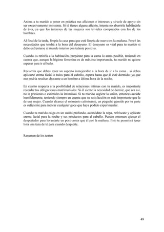 Anima a tu marido a poner en práctica sus aficiones e intereses y sírvele de apoyo sin
ser excesivamente insistente. Si tú tienes alguna afición, intenta no aburrirle hablándole
de ésta, ya que los intereses de las mujeres son triviales comparados con los de los
hombres.

Al final de la tarde, limpia la casa para que esté limpia de nuevo en la mañana. Prevé las
necesidades que tendrá a la hora del desayuno. El desayuno es vital para tu marido si
debe enfrentarse al mundo interior con talante positivo.

Cuando os retiréis a la habitación, prepárate para la cama lo antes posible, teniendo en
cuenta que, aunque la higiene femenina es de máxima importancia, tu marido no quiere
esperar para ir al baño.

Recuerda que debes tener un aspecto inmejorable a la hora de ir a la cama... si debes
aplicarte crema facial o rulos para el cabello, espera hasta que él esté dormido, ya que
eso podría resultar chocante a un hombre a última hora de la noche.

En cuanto respecta a la posibilidad de relaciones íntimas con tu marido, es importante
recordar tus obligaciones matrimoniales: Si él siente la necesidad de dormir, que sea así,
no le presiones o estimules la intimidad. Si tu marido sugiere la unión, entonces accede
humildemente, teniendo siempre en cuenta que su satisfacción es más importante que la
de una mujer. Cuando alcance el momento culminante, un pequeño gemido por tu parte
es suficiente para indicar cualquier goce que haya podido experimentar.

Cuando tu marido caiga en un sueño profundo, acomódate la ropa, refréscate y aplícate
crema facial para la noche y tus productos para el cabello. Puedes entonces ajustar el
despertador para levantarte un poco antes que él por la mañana. Esto te permitirá tener
lista una taza de té para cuando despierte.


Resumen de los textos




                                                                                             49
 