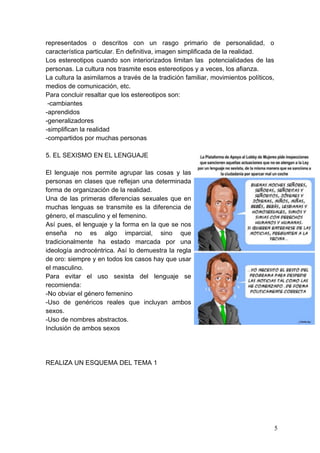 representados o descritos con un rasgo primario de personalidad, o
característica particular. En definitiva, imagen simplificada de la realidad.
Los estereotipos cuando son interiorizados limitan las potencialidades de las
personas. La cultura nos trasmite esos estereotipos y a veces, los afianza.
La cultura la asimilamos a través de la tradición familiar, movimientos políticos,
medios de comunicación, etc.
Para concluir resaltar que los estereotipos son:
 -cambiantes
-aprendidos
-generalizadores
-simplifican la realidad
-compartidos por muchas personas

5. EL SEXISMO EN EL LENGUAJE

El lenguaje nos permite agrupar las cosas y las
personas en clases que reflejan una determinada
forma de organización de la realidad.
Una de las primeras diferencias sexuales que en
muchas lenguas se transmite es la diferencia de
género, el masculino y el femenino.
Así pues, el lenguaje y la forma en la que se nos
enseña no es algo imparcial, sino que
tradicionalmente ha estado marcada por una
ideología androcéntrica. Así lo demuestra la regla
de oro: siempre y en todos los casos hay que usar
el masculino.
Para evitar el uso sexista del lenguaje se
recomienda:
-No obviar el género femenino
-Uso de genéricos reales que incluyan ambos
sexos.
-Uso de nombres abstractos.
Inclusión de ambos sexos




REALIZA UN ESQUEMA DEL TEMA 1




                                                                                     5
 