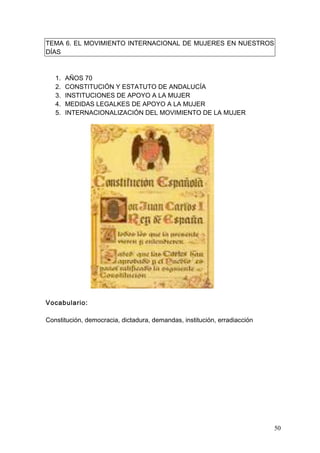 TEMA 6. EL MOVIMIENTO INTERNACIONAL DE MUJERES EN NUESTROS
DÍAS



   1.   AÑOS 70
   2.   CONSTITUCIÓN Y ESTATUTO DE ANDALUCÍA
   3.   INSTITUCIONES DE APOYO A LA MUJER
   4.   MEDIDAS LEGALKES DE APOYO A LA MUJER
   5.   INTERNACIONALIZACIÓN DEL MOVIMIENTO DE LA MUJER




Vocabulario:

Constitución, democracia, dictadura, demandas, institución, erradiacción




                                                                           50
 
