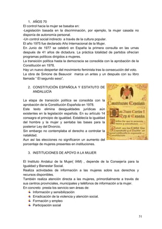 1. AÑOS 70
El control hacia la mujer se basaba en:
-Legislación basada en la discriminación, por ejemplo, la mujer casada no
disponía de autonomía personal.
-Un control social indirecto a través de la cultura popular.
El año 1975 fue declarado Año Internacional de la Mujer.
En Junio de 1977 se celebró en España la primera consulta en las urnas
después de 41 años de dictadura. La práctica totalidad de partidos ofrecían
programas políticos dirigidos a mujeres.
La transición política hasta la democracia se consolida con la aprobación de la
Constitución en 1978.
Hay un nuevo despertar del movimiento feminista tras la consecución del voto.
La obra de Simone de Beauvoir marca un antes y un después con su libro
llamada “ El segundo sexo”.

   2. CONSTITUCIÓN ESPAÑOLA Y ESTATUTO DE
      ANDALUCÍA

La etapa de transición política se consolida con la
aprobación de la Constitución Española en 1978.
Este texto elimina desigualdades jurídicas aún
existentes en la legislación española. En su artículo 14
consagra el principio de igualdad. Establecía la igualdad
del hombre y la mujer y sentaba las bases para la
posterior Ley del Divorcio.
Sin embargo no contemplaba el derecho a controlar la
natalidad.
Aun así las elecciones no significaron un aumento del
porcentaje de mujeres presentes en instituciones.

   3. INSTITUCIONES DE APOYO A LA MUJER

El Instituto Andaluz de la Mujer( IAM) , depende de la Consejería para la
Igualdad y Bienestar Social.
Realiza actividades de información a las mujeres sobre sus derechos y
recursos disponibles.
También realiza atención directa a las mujeres, primordialmente a través de
sus centros provinciales, municipales y teléfonos de información a la mujer.
En concreto presta los servicio sen áreas de:
       Información y sensibilización
       Erradicación de la violencia y atención social.
       Formación y empleo
       Participación social


                                                                                  51
 