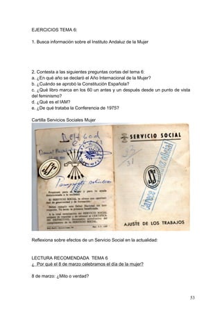 EJERCICIOS TEMA 6:

1. Busca información sobre el Instituto Andaluz de la Mujer




2. Contesta a las siguientes preguntas cortas del tema 6:
a. ¿En qué año se declaró el Año Internacional de la Mujer?
b. ¿Cuándo se aprobó la Constitución Española?
c. ¿Qué libro marca en los 60 un antes y un después desde un punto de vista
del feminismo?
d. ¿Qué es el IAM?
e. ¿De qué trataba la Conferencia de 1975?

Cartilla Servicios Sociales Mujer




Reflexiona sobre efectos de un Servicio Social en la actualidad:



LECTURA RECOMENDADA TEMA 6
¿ Por qué el 8 de marzo celebramos el día de la mujer?

8 de marzo: ¿Mito o verdad?



                                                                              53
 