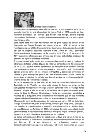 Obreras estadounidenses
Existen diversas versiones sobre el 8 de marzo. La más conocida es la de un
incendio ocurrido en una fábrica textil de Nueva York en 1857, donde, se dice,
murieron quemadas las obreras que hacían una huelga. Según algunas
historiadoras feministas, no existen pruebas documentales de que ese incendio
ocurriera ese año.
Este hecho está más bien relacionado con la gran huelga de obreras de la
Compañía de Blusas Triangle de Nueva York en 1909. Al frente de las
movilizaciones por el Día Internacional de las mujeres trabajadoras, bautizado
así por la dirigenta socialista alemana Clara Zetkin en 1910, estuvieron
fundamentalmente trabajadoras de la industria textil. Fue el 19 de marzo de
1911 cuando se efectuaron por primera vez diversas actividades alrededor de
este Día en algunas ciudades europeas.
A comienzos del siglo veinte son numerosas las movilizaciones y huelgas de
obreras en Estados Unidos. El paro de 1909 fue conocido como “la sublevación
de las 20.000” (por el número aproximado de trabajadoras de diversas fábricas
que prestaron su apoyo), y tuvo una enorme repercusión, tanto dentro de la
opinión pública como en los círculos sufragistas y socialistas envueltos en
fuertes pugnas ideológicas, pues a raíz del acuerdo tomado por el Comité de
las mujeres socialistas de trabajar con las sufragistas, se produjo una división
interna dentro del feminismo socialista.
El 18 de septiembre de ese año, en el local del Sindicato Internacional de
Trabajadores del Vestido, se inicia esta acción de fuerza en apoyo de las
trabajadoras despedidas de Triangle y que es conocida como la “Huelga de las
Mujeres” porque a ella se sumó el movimiento de mujeres estadounidense,
desde la Liga de Mujeres Sindicalistas, hasta las sufragistas, socialistas y
mujeres de la burguesía. Una concertación interclasista que en ese momento
deja de lado las diferencias para unirse en una causa común: el género.
El apoyo del movimiento organizado de mujeres será clave. El 3 de diciembre,
la Liga Nacional de Mujeres Sindicalistas, liderada por Mary Drier, convoca a
una marcha de protesta contra la represión policial que reúne a 10 mil mujeres.
La Liga Nacional fue fundada en 1903, a iniciativa de mujeres de clase media
pertenecientes a organizaciones feministas que para lograr visibilidad política,
tomaron el acuerdo de apoyar y participar en las huelgas.
La activa participación de Drier en esta huelga la lleva a la cárcel. A raíz de su
encarcelamiento, la prensa da a conocer las terribles condiciones de trabajo en
las fábricas. El 5 de diciembre, las sufragistas realizan una
concentraciónmasiva en apoyo a la huelga, y el 15 del mismo mes les toca el


                                                                                     54
 