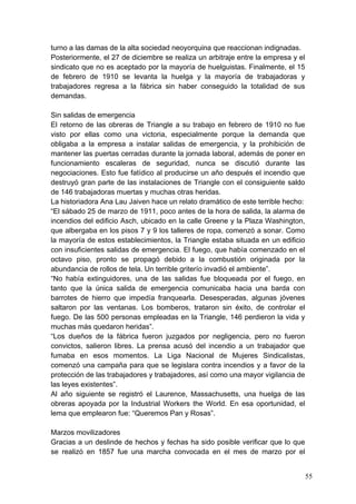 turno a las damas de la alta sociedad neoyorquina que reaccionan indignadas.
Posteriormente, el 27 de diciembre se realiza un arbitraje entre la empresa y el
sindicato que no es aceptado por la mayoría de huelguistas. Finalmente, el 15
de febrero de 1910 se levanta la huelga y la mayoría de trabajadoras y
trabajadores regresa a la fábrica sin haber conseguido la totalidad de sus
demandas.

Sin salidas de emergencia
El retorno de las obreras de Triangle a su trabajo en febrero de 1910 no fue
visto por ellas como una victoria, especialmente porque la demanda que
obligaba a la empresa a instalar salidas de emergencia, y la prohibición de
mantener las puertas cerradas durante la jornada laboral, además de poner en
funcionamiento escaleras de seguridad, nunca se discutió durante las
negociaciones. Esto fue fatídico al producirse un año después el incendio que
destruyó gran parte de las instalaciones de Triangle con el consiguiente saldo
de 146 trabajadoras muertas y muchas otras heridas.
La historiadora Ana Lau Jaiven hace un relato dramático de este terrible hecho:
“El sábado 25 de marzo de 1911, poco antes de la hora de salida, la alarma de
incendios del edificio Asch, ubicado en la calle Greene y la Plaza Washington,
que albergaba en los pisos 7 y 9 los talleres de ropa, comenzó a sonar. Como
la mayoría de estos establecimientos, la Triangle estaba situada en un edificio
con insuficientes salidas de emergencia. El fuego, que había comenzado en el
octavo piso, pronto se propagó debido a la combustión originada por la
abundancia de rollos de tela. Un terrible griterío invadió el ambiente”.
“No había extinguidores, una de las salidas fue bloqueada por el fuego, en
tanto que la única salida de emergencia comunicaba hacia una barda con
barrotes de hierro que impedía franquearla. Desesperadas, algunas jóvenes
saltaron por las ventanas. Los bomberos, trataron sin éxito, de controlar el
fuego. De las 500 personas empleadas en la Triangle, 146 perdieron la vida y
muchas más quedaron heridas”.
“Los dueños de la fábrica fueron juzgados por negligencia, pero no fueron
convictos, salieron libres. La prensa acusó del incendio a un trabajador que
fumaba en esos momentos. La Liga Nacional de Mujeres Sindicalistas,
comenzó una campaña para que se legislara contra incendios y a favor de la
protección de las trabajadores y trabajadores, así como una mayor vigilancia de
las leyes existentes”.
Al año siguiente se registró el Laurence, Massachusetts, una huelga de las
obreras apoyada por la Industrial Workers the World. En esa oportunidad, el
lema que emplearon fue: “Queremos Pan y Rosas”.

Marzos movilizadores
Gracias a un deslinde de hechos y fechas ha sido posible verificar que lo que
se realizó en 1857 fue una marcha convocada en el mes de marzo por el


                                                                                   55
 
