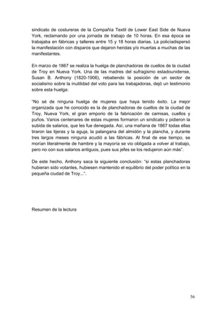 sindicato de costureras de la Compañía Textil de Lower East Side de Nueva
York, reclamando por una jornada de trabajo de 10 horas. En esa época se
trabajaba en fábricas y talleres entre 15 y 18 horas diarias. La policíadispersó
la manifestación con disparos que dejaron heridas y/o muertas a muchas de las
manifestantes.

En marzo de 1867 se realiza la huelga de planchadoras de cuellos de la ciudad
de Troy en Nueva York. Una de las madres del sufragismo estadounidense,
Susan B. Anthony (1820-1906), rebatiendo la posición de un sector de
socialismo sobre la inutilidad del voto para las trabajadoras, dejó un testimonio
sobre esta huelga:

“No sé de ninguna huelga de mujeres que haya tenido éxito. La mejor
organizada que he conocido es la de planchadoras de cuellos de la ciudad de
Troy, Nueva York, el gran emporio de la fabricación de camisas, cuellos y
puños. Varios centenares de estas mujeres formaron un sindicato y pidieron la
subida de salarios, que les fue denegada. Así, una mañana de 1867 todas ellas
tiraron las tijeras y la aguja, la palangana del almidón y la plancha, y durante
tres largos meses ninguna acudió a las fábricas. Al final de ese tiempo, se
morían literalmente de hambre y la mayoría se vio obligada a volver al trabajo,
pero no con sus salarios antiguos, pues sus jefes se los redujeron aún más”.

De este hecho, Anthony saca la siguiente conclusión: “si estas planchadoras
hubieran sido votantes, hubiesen mantenido el equilibrio del poder político en la
pequeña ciudad de Troy...”.




Resumen de la lectura




                                                                                    56
 