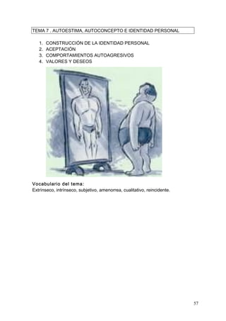 TEMA 7 . AUTOESTIMA, AUTOCONCEPTO E IDENTIDAD PERSONAL

   1.   CONSTRUCCIÓN DE LA IDENTIDAD PERSONAL
   2.   ACEPTACIÓN
   3.   COMPORTAMIENTOS AUTOAGRESIVOS
   4.   VALORES Y DESEOS




Vocabulario del tema:
Extrínseco, intrínseco, subjetivo, amenorrea, cualitativo, reincidente.




                                                                          57
 