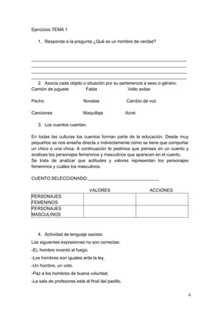 Ejercicios TEMA 1

   1. Responde a la pregunta ¿Qué es un hombre de verdad?



______________________________________________________________________
______________________________________________________________________
______________________________________________________________________
______________________________________________________________________
   2. Asocia cada objeto o situación por su pertenencia a sexo o género:
Camión de juguete         Falda                 Vello axilas

Pecho                       Novelas                 Cambio de voz

Canciones                   Maquillaje              Acné

   3. Los cuentos cuentan.

En todas las culturas los cuentos forman parte de la educación. Desde muy
pequeños se nos enseña directa o indirectamente cómo se tiene que comportar
un chico o una chica. A continuación te pedimos que pienses en un cuento y
analices los personajes femeninos y masculinos que aparecen en el cuento.
Se trata de analizar que actitudes y valores representan los personajes
femeninos y cuáles los masculinos.

CUENTO SELECCIONADO:________________________________

                               VALORES                        ACCIONES
PERSONAJES
FEMENINOS
PERSONAJES
MASCULINOS



   4. Actividad de lenguaje sexista:
Las siguientes expresiones no son correctas:
-EL hombre inventó el fuego.
-Los hombres son iguales ante la ley.
-Un hombre, un voto.
-Paz a los hombres de buena voluntad.
-La sala de profesores está al final del pasillo.


                                                                              6
 