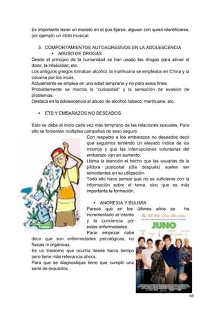 Es importante tener un modelo en el que fijarse, alguien con quien identificarse,
por ejemplo un ídolo musical.

   3. COMPORTAMIENTOS AUTOAGRESIVOS EN LA ADOLESCENCIA
             ABUSO DE DROGAS
Desde el principio de la humanidad se han usado las drogas para aliviar el
dolor, la infelicidad, etc.
Los antiguos griegos tomaban alcohol, la marihuana se empleaba en China y la
cocaína por los incas.
Actualmente se emplea en una edad temprana y no para estos fines.
Probablemente se mezcla la “curiosidad” y la sensación de evasión de
problemas.
Destaca en la adolescencia el abuso de alcohol, tabaco, marihuana, etc.

      ETS Y EMBARAZOS NO DESEADOS

Esto se debe al inicio cada vez más temprano de las relaciones sexuales. Para
ello se fomentan múltiples campañas de sexo seguro.
                            Con respecto a los embarazos no deseados decir
                            que seguimos teniendo un elevado índice de los
                            mismos y que las interrupciones voluntarias del
                            embarazo van en aumento.
                            Llama la atención el hecho que las usuarias de la
                            píldora postcoital (día después) suelen ser
                            reincidentes en su utilización.
                            Todo ello hace pensar que no es suficiente con la
                            información sobre el tema, sino que es más
                            importante la formación.

                                ANOREXIA Y BULIMIA
                           Parece que en los últimos           años    se     ha
                           incrementado el interés
                           y la conciencia por
                           estas enfermedades.
                           Parar empezar cabe
decir que son enfermedades psicológicas, no
físicas ni orgánicas.
Es un trastorno que ocurría desde hacía tiempo
pero tiene más relevancia ahora.
Para que se diagnostique tiene que cumplir una
serie de requisitos




                                                                                    60
 
