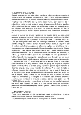 EL ELEFANTE ENCADENADO
Cuando yo era chico me encantaban los circos, y lo que más me gustaba de
los circos eran los animales. También a mí como a otros, después me enteré,
me llamaba la atención el elefante. Durante la función, la enrome bestia hacia
despliegue de su tamaño, peso y fuerza descomunal... pero después de su
actuación y hasta un rato antes de volver al escenario, el elefante quedaba
sujeto solamente por una cadena que aprisionaba una de sus patas clavada a
una pequeña estaca clavada en el suelo. Sin embargo, la estaca era solo un
minúsculo pedazo de madera apenas enterrado unos centímetros en la tierra.
Y
aunque la cadena era gruesa y poderosa me parecía obvio que ese animal
capaz de arrancar un árbol de cuajo con su propia fuerza, podría, con facilidad,
arrancar la estaca y huir. El misterio es evidente: ¿Qué lo mantiene entonces?
¿Por qué no huye? Cuando tenía 5 o 6 años yo todavía en la sabiduría de los
grandes. Pregunté entonces a algún maestro, a algún padre, o a algún tío por
el misterio del elefante. Alguno de ellos me explicó que el elefante no se
escapaba porque estaba amaestrado. Hice entonces la pregunta obvia: -Si está
amaestrado, ¿por qué lo encadenan? No recuerdo haber recibido ninguna
respuesta coherente. Con el tiempo me olvide del misterio del elefante y la
estaca... y sólo lo recordaba cuando me encontraba con otros que también se
habían hecho la misma pregunta. Hace algunos años descubrí que por suerte
para mí alguien había sido lo bastante sabio como para encontrar la respuesta:
El elefante del circo no se escapa porque ha estado atado a una estaca
parecida desde muy, muy pequeño. Cerré los ojos y me imaginé al pequeño
recién nacido sujeto a la estaca. Estoy seguro de que en aquel momento el
elefantito empujó, tiró, sudó, tratando de soltarse. Y a pesar de todo su
esfuerzo, no pudo. La estaca era ciertamente muy fuerte para él. Juraría que
se durmió agotado, y que al día siguiente volvió a probar, y también al otro y al
que le seguía... Hasta que un día, un terrible día para su historia, el animal
aceptó su impotencia y se resignó a su destino. Este elefante enorme y
poderoso, que vemos en el circo, no se escapa porque cree -pobre- que NO
PUEDE. Él tiene registro y recuerdo de su impotencia, de aquella impotencia
que sintió poco después de nacer. Y lo peor es que jamás se ha vuelto a
cuestionar seriamente ese registro. Jamás... jamás... intentó poner a prueba su
fuerza otra vez...

LA TRISTEZA Y LA FURIA
En un reino encantado donde los hombres nunca pueden llegar, o quizás
donde los hombres transitan eternamente sin darse cuenta...
En un reino mágico, donde las cosas no tangibles, se vuelven concretas.




                                                                                    63
 