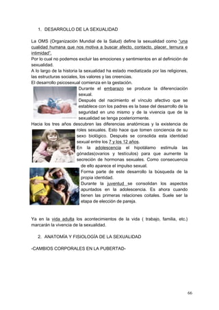 1. DESARROLLO DE LA SEXUALIDAD

La OMS (Organización Mundial de la Salud) define la sexualidad como “una
cualidad humana que nos motiva a buscar afecto, contacto, placer, ternura e
intimidad”.
Por lo cual no podemos excluir las emociones y sentimientos en al definición de
sexualidad.
A lo largo de la historia la sexualidad ha estado mediatizada por las religiones,
las estructuras sociales, los valores y las creencias.
El desarrollo psicosexual comienza en la gestación.
                          Durante el embarazo se produce la diferenciación
                          sexual.
                          Después del nacimiento el vínculo afectivo que se
                          establece con los padres es la base del desarrollo de la
                          seguridad en uno mismo y de la vivencia que de la
                          sexualidad se tenga posteriormente.
Hacia los tres años descubren las diferencias anatómicas y la existencia de
                         roles sexuales. Esto hace que tomen conciencia de su
                         sexo biológico. Después se consolida esta identidad
                         sexual entre los 7 y los 12 años.
                         En la adolescencia el hipotálamo estimula las
                         gónadas(ovarios y testículos) para que aumente la
                         secreción de hormonas sexuales. Como consecuencia
                           de ello aparece el impulso sexual.
                           Forma parte de este desarrollo la búsqueda de la
                           propia identidad.
                           Durante la juventud se consolidan los aspectos
                           apuntados en la adolescencia. Es ahora cuando
                           tienen las primeras relaciones coitales. Suele ser la
                           etapa de elección de pareja.



Ya en la vida adulta los acontecimientos de la vida ( trabajo, familia, etc.)
marcarán la vivencia de la sexualidad.

   2. ANATOMÍA Y FISIOLOGÍA DE LA SEXUALIDAD

-CAMBIOS CORPORALES EN LA PUBERTAD-




                                                                                     66
 