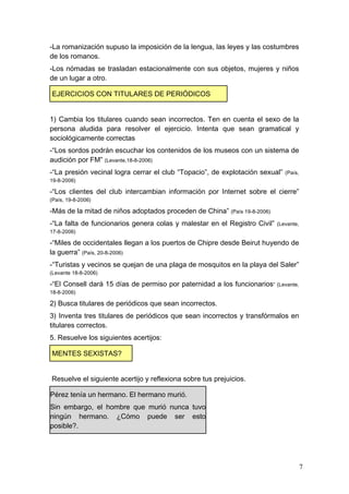 -La romanización supuso la imposición de la lengua, las leyes y las costumbres
de los romanos.
-Los nómadas se trasladan estacionalmente con sus objetos, mujeres y niños
de un lugar a otro.

EJERCICIOS CON TITULARES DE PERIÓDICOS


1) Cambia los titulares cuando sean incorrectos. Ten en cuenta el sexo de la
persona aludida para resolver el ejercicio. Intenta que sean gramatical y
sociológicamente correctas
-“Los sordos podrán escuchar los contenidos de los museos con un sistema de
audición por FM” (Levante,18-8-2006)
-“La presión vecinal logra cerrar el club “Topacio”, de explotación sexual”   (País,
19-8-2006)

-“Los clientes del club intercambian información por Internet sobre el cierre”
(País, 19-8-2006)

-Más de la mitad de niños adoptados proceden de China” (País 19-8-2006)
-“La falta de funcionarios genera colas y malestar en el Registro Civil”   (Levante,
17-8-2006)

-“Miles de occidentales llegan a los puertos de Chipre desde Beirut huyendo de
la guerra” (País, 20-8-2006)
-“Turistas y vecinos se quejan de una plaga de mosquitos en la playa del Saler”
(Levante 18-8-2006)

-“El Consell dará 15 días de permiso por paternidad a los funcionarios” (Levante,
18-8-2006)

2) Busca titulares de periódicos que sean incorrectos.
3) Inventa tres titulares de periódicos que sean incorrectos y transfórmalos en
titulares correctos.
5. Resuelve los siguientes acertijos:

MENTES SEXISTAS?


Resuelve el siguiente acertijo y reflexiona sobre tus prejuicios.

Pérez tenía un hermano. El hermano murió.
Sin embargo, el hombre que murió nunca tuvo
ningún hermano. ¿Cómo puede ser esto
posible?.




                                                                                       7
 