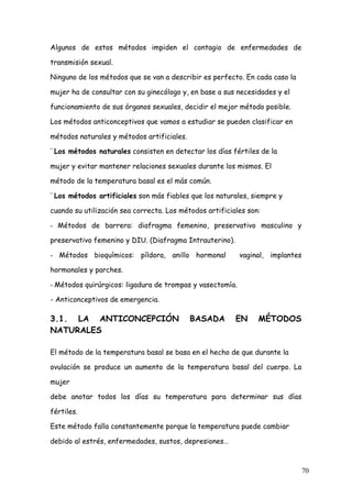 Algunos de estos métodos impiden el contagio de enfermedades de

transmisión sexual.

Ninguno de los métodos que se van a describir es perfecto. En cada caso la

mujer ha de consultar con su ginecólogo y, en base a sus necesidades y el

funcionamiento de sus órganos sexuales, decidir el mejor método posible.

Los métodos anticonceptivos que vamos a estudiar se pueden clasificar en

métodos naturales y métodos artificiales.

¨	
  Los métodos naturales consisten en detectar los días fértiles de la

mujer y evitar mantener relaciones sexuales durante los mismos. El

método de la temperatura basal es el más común.

¨	
  Los métodos artificiales son más fiables que los naturales, siempre y

cuando su utilización sea correcta. Los métodos artificiales son:

- Métodos de barrera: diafragma femenino, preservativo masculino y

preservativo femenino y DIU. (Diafragma Intrauterino).

- Métodos bioquímicos: píldora, anillo hormonal             vaginal, implantes

hormonales y parches.

- Métodos quirúrgicos: ligadura de trompas y vasectomía.

- Anticonceptivos de emergencia.

3.1. LA ANTICONCEPCIÓN                      BASADA         EN     MÉTODOS
NATURALES

El método de la temperatura basal se basa en el hecho de que durante la

ovulación se produce un aumento de la temperatura basal del cuerpo. La

mujer

debe anotar todos los días su temperatura para determinar sus días

fértiles.

Este método falla constantemente porque la temperatura puede cambiar

debido al estrés, enfermedades, sustos, depresiones…



                                                                                 70
 