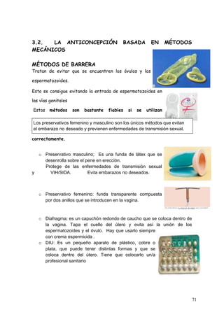  
3.2.  LA ANTICONCEPCIÓN                          BASADA         EN       MÉTODOS
MECÁNICOS

MÉTODOS DE BARRERA
Tratan de evitar que se encuentren los óvulos y los

espermatozoides.

Esto se consigue evitando la entrada de espermatozoides en

las vías genitales

       Estos métodos     son   bastante   fiables   si   se   utilizan

       Los preservativos femenino y masculino son los únicos métodos que evitan
       el embarazo no deseado y previenen enfermedades de transmisión sexual.

correctamente.


  o Preservativo masculino; Es una funda de látex que se
    desenrolla sobre el pene en erección.
    Protege de las enfermedades de transmisión sexual
y     VIH/SIDA.          Evita embarazos no deseados.



         o Preservativo femenino: funda transparente compuesta
           por dos anillos que se introducen en la vagina.



         o Diafragma; es un capuchón redondo de caucho que se coloca dentro de
           la vagina. Tapa el cuello del útero y evita así la unión de los
           espermatozoides y el óvulo. Hay que usarlo siempre
           con crema espermicida .
         o DIU: Es un pequeño aparato de plástico, cobre o
           plata, que puede tener distintas formas y que se
           coloca dentro del útero. Tiene que colocarlo un/a
           profesional sanitario




                                                                                   71
 