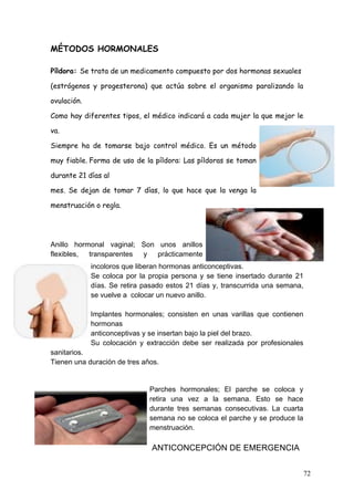 MÉTODOS HORMONALES

Píldora: Se trata de un medicamento compuesto por dos hormonas sexuales

(estrógenos y progesterona) que actúa sobre el organismo paralizando la

ovulación.

Como hay diferentes tipos, el médico indicará a cada mujer la que mejor le

va.

Siempre ha de tomarse bajo control médico. Es un método

muy fiable.	
   Forma de uso de la píldora: Las píldoras se toman

durante 21 días al

mes. Se dejan de tomar 7 días, lo que hace que la venga la

menstruación o regla.




Anillo hormonal vaginal; Son unos anillos
flexibles, transparentes y   prácticamente
             incoloros que liberan hormonas anticonceptivas.
             Se coloca por la propia persona y se tiene insertado durante 21
             días. Se retira pasado estos 21 días y, transcurrida una semana,
             se vuelve a colocar un nuevo anillo.

             Implantes hormonales; consisten en unas varillas que contienen
             hormonas
             anticonceptivas y se insertan bajo la piel del brazo.
             Su colocación y extracción debe ser realizada por profesionales
sanitarios.
Tienen una duración de tres años.


                               Parches hormonales; El parche se coloca y
                               retira una vez a la semana. Esto se hace
                               durante tres semanas consecutivas. La cuarta
                               semana no se coloca el parche y se produce la
                               menstruación.

                                ANTICONCEPCIÓN DE EMERGENCIA


                                                                                72
 