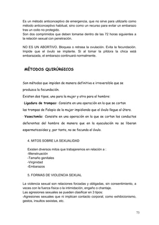 Es un método anticonceptivo de emergencia, que no sirve para utilizarlo como
método anticonceptivo habitual, sino como un recurso para evitar un embarazo
tras un coito no protegido.
Son dos comprimidos que deben tomarse dentro de las 72 horas siguientes a
la relación sexual con penetración.

NO ES UN ABORTIVO. Bloquea o retrasa la ovulación. Evita la fecundación.
Impide que el óvulo se implante. Si al tomar la píldora la chica está
embarazada, el embarazo continuará normalmente.



 MÉTODOS QUIRÚRGICOS


Son métodos que impiden de manera definitiva e irreversible que se

produzca la fecundación.

Existen dos tipos, uno para la mujer y otro para el hombre:

·	
  Ligadura   de trompas: Consiste en una operación en la que se cortan

las trompas de Falopio de la mujer impidiendo que el óvulo llegue al útero.

·	
   Vasectomía:   Consiste en una operación en la que se cortan los conductos

deferentes del hombre de manera que en la eyaculación no se liberan

espermatozoides y, por tanto, no se fecunda el óvulo.


    4. MITOS SOBRE LA SEXUALIDAD

    Existen diversos mitos que trabajaremos en relación a :
    -Menstruación
    -Tamaño genitales
    -Virginidad
    -Embarazos

    5. FORMAS DE VIOLENCIA SEXUAL

La violencia sexual son relaciones forzadas y obligadas, sin consentimiento, a
veces con la fuerza física o la intimidación, engaño o chantaje.
Las agresiones sexuales se pueden clasificar en 3 tipos:
-Agresiones sexuales que ni implican contacto corporal, como exhibicionismo,
gestos, insultos sexistas, etc.


                                                                                  73
 