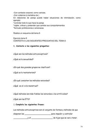 -Con contacto corporal, como caricias.
-Con violencia (o tentativa de )
En relaciones de pareja puede haber situaciones de intimidación, como
ejemplo:
*controlar todo lo que hace la pareja
*vigilar, criticar y pretender que cambie sus comportamientos
*formular prohibiciones o amenazas

Realiza un esquema del tema 8

Ejercicio tema 8
CONTESTA A LAS SIGUIENTES PREGUNTAS DEL TEMA 8:

1. Contesta a las siguientes preguntas:



¿Qué son los métodos anticonceptivos?

¿Qué es la sexualidad?



¿En qué dos grandes grupos se clasifican?

¿Qué es la testosterona?



¿En qué consisten los métodos naturales?

¿Qué es el ciclo menstrual?



¿Qué métodos son más fiables los naturales o los artificiales?

¿Qué son las ETS?

2.	
  	
  Completa las siguientes frases:

Los métodos anticonceptivos son el conjunto de formas y métodos de que

disponen las ______________________ para impedir y controlar

____________y el __________________ de hijos que se van a tener.



                                                                         74
 