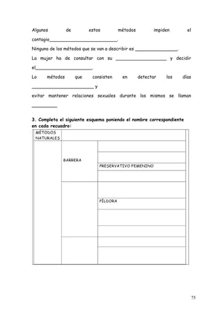 Algunos         de         estos        métodos         impiden       el

contagio________________________.

Ninguno de los métodos que se van a describir es _______________.

La mujer ha de consultar con su __________________ y decidir

el____________________.

Lo    métodos        que    consisten    en       detectar   los    días

______________________ y

evitar mantener relaciones sexuales durante los mismos se llaman

_________


3. Completa el siguiente esquema poniendo el nombre correspondiente
en cada recuadro:




                                                                           75
 