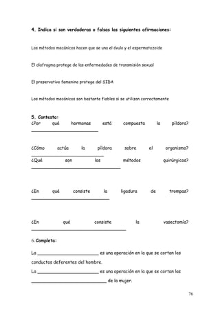 4. Indica si son verdaderas o falsas las siguientes afirmaciones:



Los métodos mecánicos hacen que se una el óvulo y el espermatozoide



El diafragma protege de las enfermedades de transmisión sexual



El preservativo femenino protege del SIDA



Los métodos mecánicos son bastante fiables si se utilizan correctamente



5. Contesta:
¿Por     qué  hormonas   está                  compuesta          la       píldora?
________________________



¿Cómo    actúa    la     píldora sobre                      el          organismo?
__________________________
¿Qué         son       los       métodos                               quirúrgicos?
________________________________




¿En     qué    consiste   la                  ligadura       de           trompas?
____________________________




¿En        qué         consiste                      la                vasectomía?
__________________________________

6.	
  Completa:

La ______________________ es una operación en la que se cortan los

conductos deferentes del hombre.

La ______________________ es una operación en la que se cortan las

___________________________ de la mujer.

                                                                                      76
 