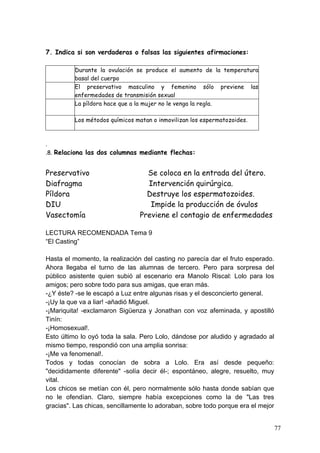 7. Indica si son verdaderas o falsas las siguientes afirmaciones:

          Durante la ovulación se produce el aumento de la temperatura
          basal del cuerpo
          El preservativo masculino y femenino sólo previene las
          enfermedades de transmisión sexual
          La píldora hace que a la mujer no le venga la regla.

          Los métodos químicos matan o inmovilizan los espermatozoides.



.
.8. Relaciona las dos columnas mediante flechas:


Preservativo                       Se coloca en la entrada del útero.
Diafragma                          Intervención quirúrgica.
Píldora                            Destruye los espermatozoides.
DIU                                 Impide la producción de óvulos
Vasectomía                       Previene el contagio de enfermedades

LECTURA RECOMENDADA Tema 9
“El Casting”

Hasta el momento, la realización del casting no parecía dar el fruto esperado.
Ahora llegaba el turno de las alumnas de tercero. Pero para sorpresa del
público asistente quien subió al escenario era Manolo Riscal: Lolo para los
amigos; pero sobre todo para sus amigas, que eran más.
-¿Y éste? -se le escapó a Luz entre algunas risas y el desconcierto general.
-¡Uy la que va a liar! -añadió Miguel.
-¡Mariquita! -exclamaron Sigüenza y Jonathan con voz afeminada, y apostilló
Tinín:
-¡Homosexual!.
Esto último lo oyó toda la sala. Pero Lolo, dándose por aludido y agradado al
mismo tiempo, respondió con una amplia sonrisa:
-¡Me va fenomenal!.
Todos y todas conocían de sobra a Lolo. Era así desde pequeño:
"decididamente diferente" -solía decir él-; espontáneo, alegre, resuelto, muy
vital.
Los chicos se metían con él, pero normalmente sólo hasta donde sabían que
no le ofendían. Claro, siempre había excepciones como la de "Las tres
gracias". Las chicas, sencillamente lo adoraban, sobre todo porque era el mejor


                                                                                  77
 
