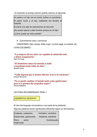 Si resolviste el acertijo anterior podrás resolver el siguiente:

Un padre y un hijo van en coche. Sufren un accidente.
El padre murió y el hijo, malherido fue llevado al
hospital.
Al entrar a la sala de operaciones se escuchó:
¡No puedo operar a este hombre porque es mi hijo!.
¿Cómo puede ser esto posible?


   6. Comentamos citas y canciones
   CANCIONES: Ojos verdes, Mala mujer, La bien pagá, La mataré, etc.
CITAS CÉLEBRES


"Las mujeres llevan sobre sus espaldas la mitad del cielo
y deben conquistarla"
Mao Tse-Tung

"El feminismo nunca ha matado a nadie
el machismo mata todos los dias"
Benoîte Grout



"Nadie logrará que te sientas inferior si no se lo consientes"
Eleanor Roosevelt

“No se puede cambiar el mundo tanto como quisiéramos
pero sí se pueden dar pequeños toques”
Sylvia Pankhurst



LECTURA RECOMENDADA TEMA 1


¿SEMÁNTICA SEXISTA?


El Uso del lenguaje minusvalora a una parte de la población.
Algunas palabras tienen significados diferentes según su terminación:

Cualquier, cualquiera.       Verdulero, verdulera.
Gobernante, gobernanta        Asistente, asistenta.
Perro,     perra                       Hombrezuelo,
mujerzuela


                                                                        8
 