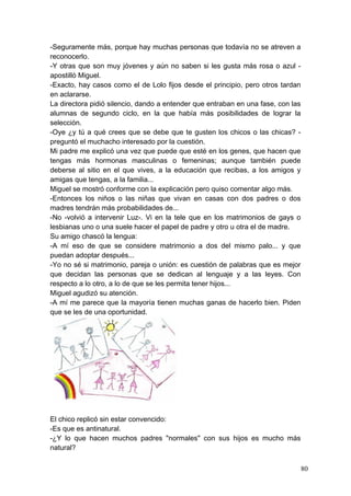 -Seguramente más, porque hay muchas personas que todavía no se atreven a
reconocerlo.
-Y otras que son muy jóvenes y aún no saben si les gusta más rosa o azul -
apostilló Miguel.
-Exacto, hay casos como el de Lolo fijos desde el principio, pero otros tardan
en aclararse.
La directora pidió silencio, dando a entender que entraban en una fase, con las
alumnas de segundo ciclo, en la que había más posibilidades de lograr la
selección.
-Oye ¿y tú a qué crees que se debe que te gusten los chicos o las chicas? -
preguntó el muchacho interesado por la cuestión.
Mi padre me explicó una vez que puede que esté en los genes, que hacen que
tengas más hormonas masculinas o femeninas; aunque también puede
deberse al sitio en el que vives, a la educación que recibas, a los amigos y
amigas que tengas, a la familia...
Miguel se mostró conforme con la explicación pero quiso comentar algo más.
-Entonces los niños o las niñas que vivan en casas con dos padres o dos
madres tendrán más probabilidades de...
-No -volvió a intervenir Luz-. Vi en la tele que en los matrimonios de gays o
lesbianas uno o una suele hacer el papel de padre y otro u otra el de madre.
Su amigo chascó la lengua:
-A mí eso de que se considere matrimonio a dos del mismo palo... y que
puedan adoptar después...
-Yo no sé si matrimonio, pareja o unión: es cuestión de palabras que es mejor
que decidan las personas que se dedican al lenguaje y a las leyes. Con
respecto a lo otro, a lo de que se les permita tener hijos...
Miguel agudizó su atención.
-A mí me parece que la mayoría tienen muchas ganas de hacerlo bien. Piden
que se les de una oportunidad.




El chico replicó sin estar convencido:
-Es que es antinatural.
-¿Y lo que hacen muchos padres "normales" con sus hijos es mucho más
natural?

                                                                                  80
 