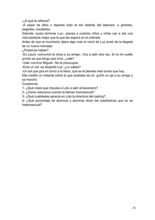 -¿A qué te refieres?
-A pasar de ellos o dejarles todo el día delante del televisor; a gritarles,
pegarles, insultarles.
Además -quiso terminar Luz-, piensa a cuántos niños y niñas van a dar una
vida bastante mejor que la que les espera en el orfanato.
Antes de que el muchacho dijera algo más el móvil de Luz avisó de la llegada
de un nuevo mensaje:
¿Podemos hablar?
-Es Laura -comunicó la chica a su amigo-. Voy a salir otra vez. Si no he vuelto
pronto es que tengo que irme, ¿vale?
-Vale -convino Miguel-. No te preocupes.
-Eres un sol -se despidió Luz- ¿Lo sabes?
-Un sol que gira en torno a la tierra, que es el planeta más bonito que hay.
Ella meditó un instante sobre lo que acababa de oír, guiñó un ojo a su amigo y
se marchó.
Cuestiones
1- ¿Qué crees que impulsa a Lolo a salir al escenario?
2- ¿Cómo reacciona cuando le llaman homosexual?
3- ¿Qué cualidades aprecia en Lolo la directora del casting?
4- ¿Qué porcentaje de alumnos y alumnas dicen las estadísticas que no es
heterosexual?




                                                                                  81
 