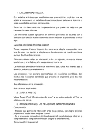 1. LA EMOTIVIDAD HUMANA

Son estados anímicos que manifiestan una gran actividad orgánica, que se
refleja a veces como un torbellino de comportamientos externos e internos, y
otras con estados anímicos permanentes.

Estas se conciben como un comportamiento que puede ser originado por
causas externas e internas

Las emociones pueden agruparse, en términos generales, de acuerdo con la
forma en que afectan nuestra conducta: si nos motivan a aproximarse o evitar
algo.

¿Cuántas emociones diferentes existen?

Temor, sorpresa, tristeza, disgusto, ira, esperanza, alegría y aceptación; cada
una de estas nos ayudan a adaptarnos a las demandas de nuestro ambiente
aunque de diferentes maneras.

Estas emociones varían en intensidad, la ira, por ejemplo, es menos intensa
que la furia, y el enfado es aún menos intenso que la ira.

La intensidad emocional varía en un individuo a otro. Entre más intensa sea la
emoción, más motivara la conducta

Las emociones van siempre acompañadas de reacciones somáticas. Son
muchas las reacciones somáticas que presenta el organismo, pero las más
importantes son:

-Las alteraciones en la circulación.

-Los cambios respiratorios.

   2. AMOR Y AMISTAD

Véase Power Point “Construcción del amor” y se realiza además el Test de
relaciones de pareja.

   3. COMUNICACIÓN EN LAS RELACIONES INTERPERSONALES
Comunicación
- Proceso que permite la interacción entre las personas, para lograr distintos
propósitos a través de un lenguaje común.
- Es el proceso de compartir el significado personal, con el objeto de influir en el
comportamiento, compartir información o lograr el entendimiento.
Comunicación interpersonal


                                                                                       83
 