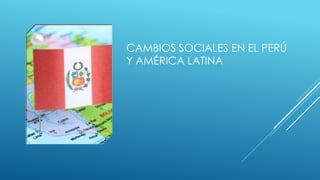CAMBIOS SOCIALES EN EL PERÚ
Y AMÉRICA LATINA
 