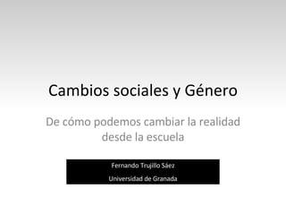 Cambios sociales y Género De cómo podemos cambiar la realidad desde la escuela Fernando Trujillo Sáez Universidad de Granada 