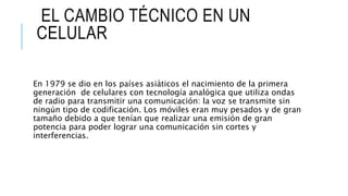 EL CAMBIO TÉCNICO EN UN
CELULAR
En 1979 se dio en los países asiáticos el nacimiento de la primera
generación de celulares con tecnología analógica que utiliza ondas
de radio para transmitir una comunicación: la voz se transmite sin
ningún tipo de codificación. Los móviles eran muy pesados y de gran
tamaño debido a que tenían que realizar una emisión de gran
potencia para poder lograr una comunicación sin cortes y
interferencias.
 