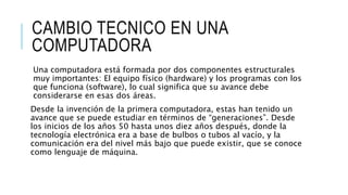 CAMBIO TECNICO EN UNA
COMPUTADORA
Una computadora está formada por dos componentes estructurales
muy importantes: El equipo físico (hardware) y los programas con los
que funciona (software), lo cual significa que su avance debe
considerarse en esas dos áreas.
Desde la invención de la primera computadora, estas han tenido un
avance que se puede estudiar en términos de “generaciones”. Desde
los inicios de los años 50 hasta unos diez años después, donde la
tecnología electrónica era a base de bulbos o tubos al vacío, y la
comunicación era del nivel más bajo que puede existir, que se conoce
como lenguaje de máquina.
 