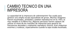 CAMBIO TECNICO EN UNA
IMPRESORA
La capacidad de la impresora de sobreimprimir fue usada para
generar una amplia escala equivalente de grises. Muchas imágenes
fueron escaneadas, pixeladas y podían reproducirse en la 1403, la
mas notable es la Mona lisa. Algunas personas fueron capaces de
utilizar el ritmo de los martillos de impresión para generar las
frecuencias deseadas y realmente reproducir música. Eran maquinas
enormes y ruidosas, especialmente cuando la tapa estaba levantada.
 