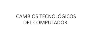 CAMBIOS TECNOLÓGICOS
DEL COMPUTADOR.
 