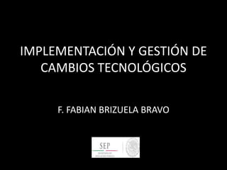 IMPLEMENTACIÓN Y GESTIÓN DE
CAMBIOS TECNOLÓGICOS
F. FABIAN BRIZUELA BRAVO
 
