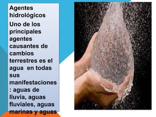 Agentes 
hidrológicos 
Uno de los 
principales 
agentes 
causantes de 
cambios 
terrestres es el 
agua en todas 
sus 
manifestaciones 
: aguas de 
lluvia, aguas 
fluviales, aguas 
marinas y aguas 
congeladas. 
 