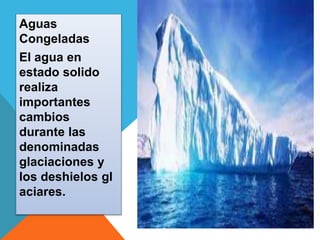Aguas 
Congeladas 
El agua en 
estado solido 
realiza 
importantes 
cambios 
durante las 
denominadas 
glaciaciones y 
los deshielos gl 
aciares. 
 