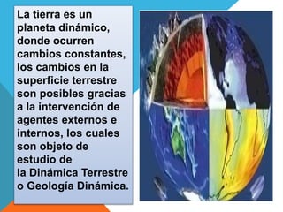 La tierra es un 
planeta dinámico, 
donde ocurren 
cambios constantes, 
los cambios en la 
superficie terrestre 
son posibles gracias 
a la intervención de 
agentes externos e 
internos, los cuales 
son objeto de 
estudio de 
la Dinámica Terrestre 
o Geología Dinámica. 
 