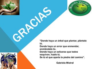 "Donde haya un árbol que plantar, plántalo 
tú. 
Donde haya un error que enmendar, 
enmiéndalo tú. 
Donde haya un esfuerzo que todos 
esquivan, hazlo tú. 
Se tú el que aparta la piedra del camino". 
Gabriela Mistral 
