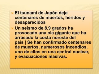  El tsunami de Japón deja 
centenares de muertos, heridos y 
desaparecidos 
 Un seísmo de 8,9 grados ha 
provocado una ola gigante que ha 
arrasado la costa noreste del 
país | Se han confirmado centenares 
de muertos, numerosos incendios, 
uno de ellos en una central nuclear, 
y evacuaciones masivas. 
 