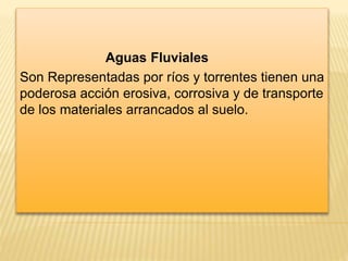 Aguas Fluviales 
Son Representadas por ríos y torrentes tienen una 
poderosa acción erosiva, corrosiva y de transporte 
de los materiales arrancados al suelo. 
 